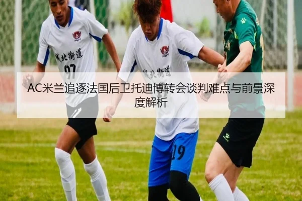 AC米兰追逐法国后卫托迪博转会谈判难点与前景深度解析