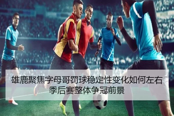 雄鹿聚焦字母哥罚球稳定性变化如何左右季后赛整体争冠前景